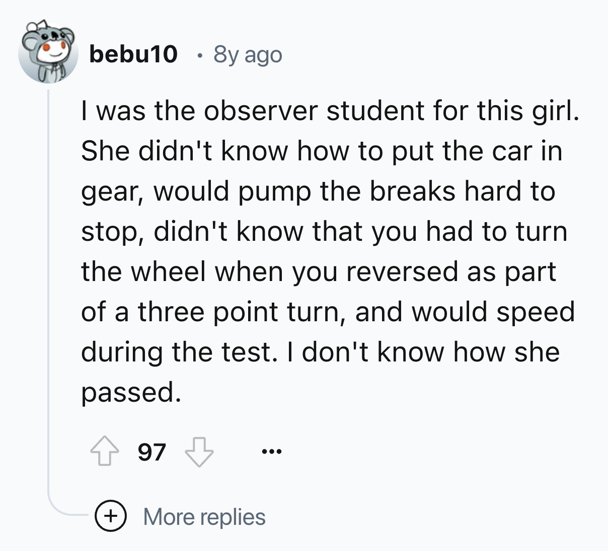 screenshot - bebu10 8y ago I was the observer student for this girl. She didn't know how to put the car in gear, would pump the breaks hard to stop, didn't know that you had to turn the wheel when you reversed as part of a three point turn, and would spee